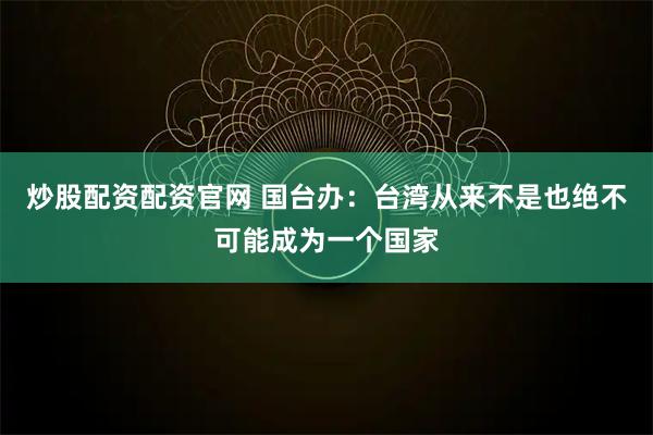 炒股配资配资官网 国台办：台湾从来不是也绝不可能成为一个国家