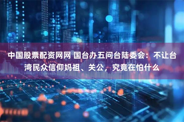 中国股票配资网网 国台办五问台陆委会：不让台湾民众信仰妈祖、关公，究竟在怕什么