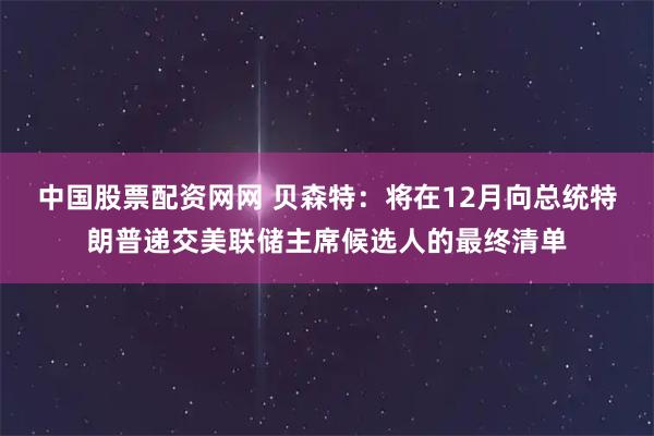 中国股票配资网网 贝森特：将在12月向总统特朗普递交美联储主席候选人的最终清单