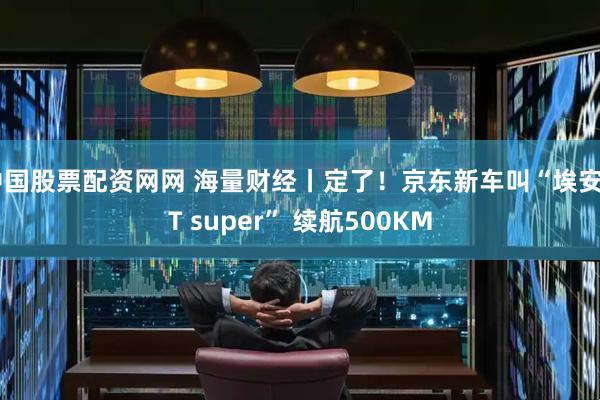 中国股票配资网网 海量财经丨定了！京东新车叫“埃安UT super” 续航500KM