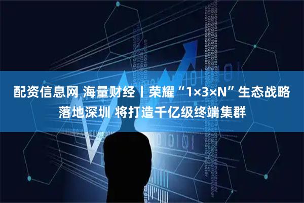 配资信息网 海量财经丨荣耀“1×3×N”生态战略落地深圳 将打造千亿级终端集群