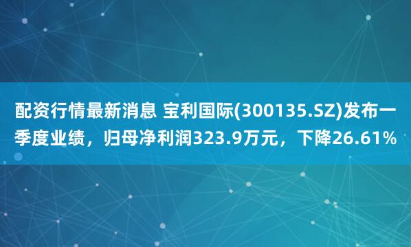 配资行情最新消息 宝利国际(300135.SZ)发布一季度业绩，归母净利润323.9万元，下降26.61%