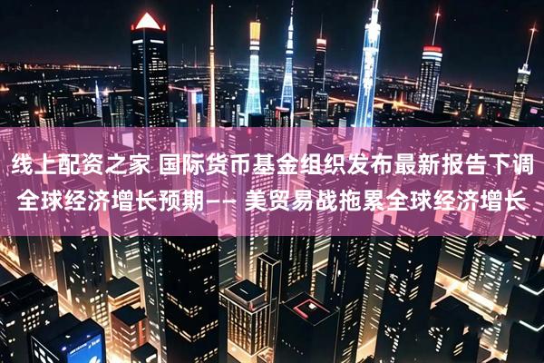 线上配资之家 国际货币基金组织发布最新报告下调全球经济增长预期—— 美贸易战拖累全球经济增长