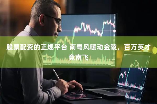 股票配资的正规平台 南粤风暖动金陵，百万英才竞南飞