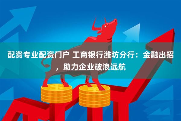 配资专业配资门户 工商银行潍坊分行：金融出招，助力企业破浪远航