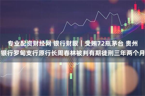 专业配资财经网 银行财眼｜受贿72瓶茅台 贵州银行罗甸支行原行长周春林被判有期徒刑三年两个月