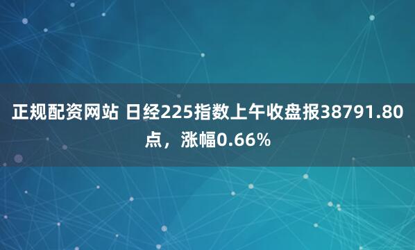 正规配资网站 日经225指数上午收盘报38791.80点，涨幅0.66%