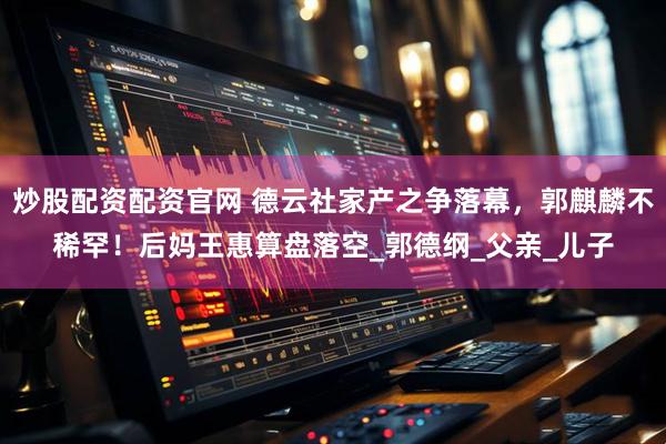 炒股配资配资官网 德云社家产之争落幕，郭麒麟不稀罕！后妈王惠算盘落空_郭德纲_父亲_儿子