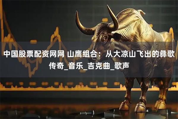 中国股票配资网网 山鹰组合：从大凉山飞出的彝歌传奇_音乐_吉克曲_歌声
